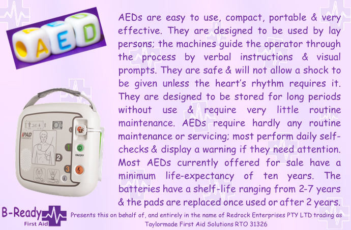 Picture & Text about an AED. AEDs are easy to use, compact, portable & very effective. They are designed to be used by lay persons; the machines guide the operator through the process by verbal instructions & visual prompts. They are safe & will not allow a shock to be given unless the heart’s rhythm requires it. They are designed to be stored for long periods without use & require very little routine maintenance. AEDs require hardly any routine maintenance or servicing; most perform daily self-checks & display a warning if they need attention. Most AEDs currently offered for sale have a minimum life-expectancy of ten years. The batteries have a shelf-life ranging from 2-7 years & the pads are replaced once used or after 2 years.