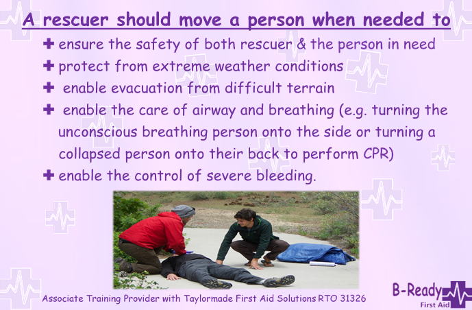 Picture of two people helping a casualty laying on a footpath and text saying, A rescuer should move a person when needed to: 	ensure the safety of both rescuer and the person in need  	protect from extreme weather conditions  	enable evacuation from difficult terrain 	enable the care of airway and breathing (e.g. turning the unconscious breathing person onto the side or turning a collapsed person onto their back to perform cardiopulmonary resuscitation)  	enable the control of severe bleeding.